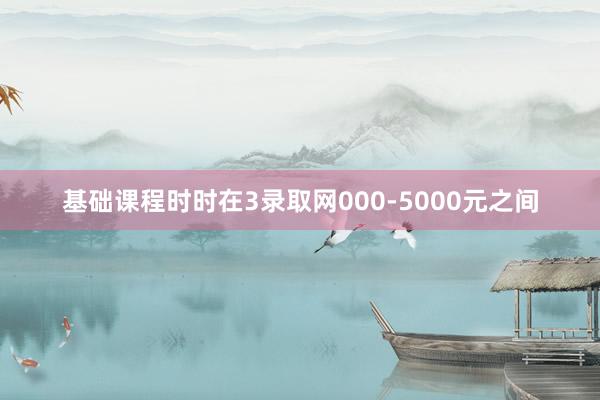 基础课程时时在3录取网000-5000元之间